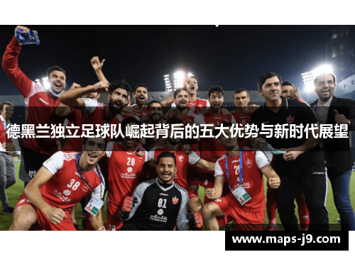 德黑兰独立足球队崛起背后的五大优势与新时代展望