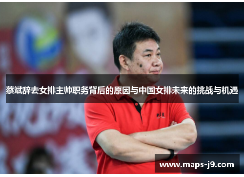 蔡斌辞去女排主帅职务背后的原因与中国女排未来的挑战与机遇