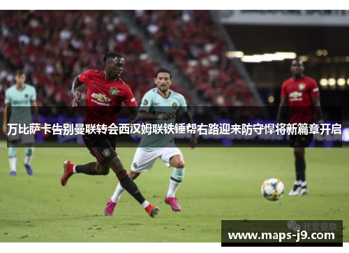 万比萨卡告别曼联转会西汉姆联铁锤帮右路迎来防守悍将新篇章开启