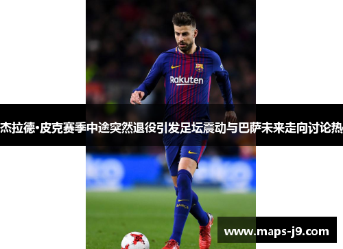 杰拉德·皮克赛季中途突然退役引发足坛震动与巴萨未来走向讨论热
